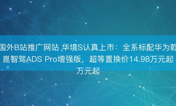 国外B站推广网站 华境S认真上市：全系标配华为乾崑智驾ADS Pro增强版，超等置换价14.98万元起