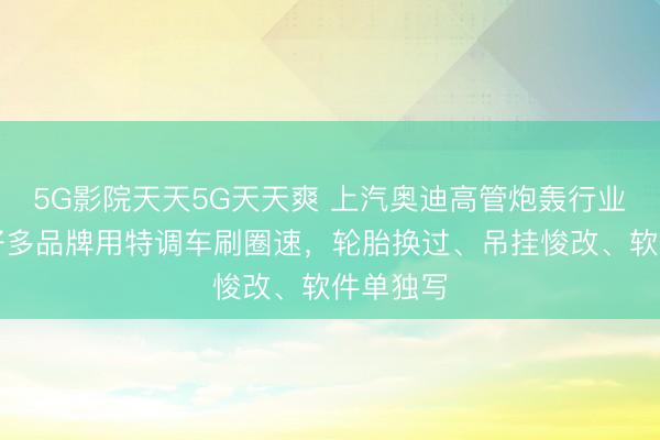 5G影院天天5G天天爽 上汽奥迪高管炮轰行业乱象：好多品牌用特调车刷圈速，轮胎换过、吊挂悛改、软件单独写