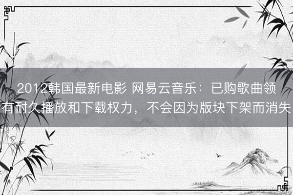 2012韩国最新电影 网易云音乐：已购歌曲领有耐久播放和下载权力，不会因为版块下架而消失