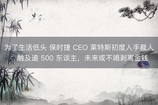 为了生活低头 保时捷 CEO 莱特斯初度入手裁人：触及逾 500 东谈主，未来或不竭剥离金钱
