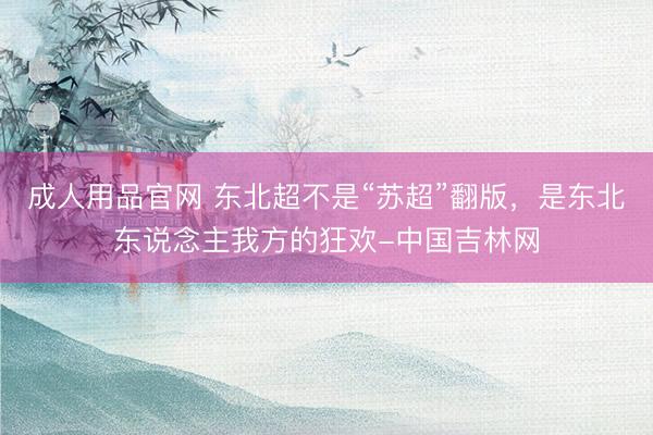 成人用品官网 东北超不是“苏超”翻版，是东北东说念主我方的狂欢-中国吉林网