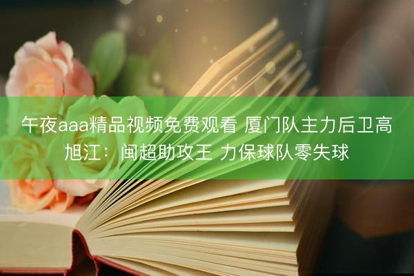 午夜aaa精品视频免费观看 厦门队主力后卫高旭江：闽超助攻王 力保球队零失球