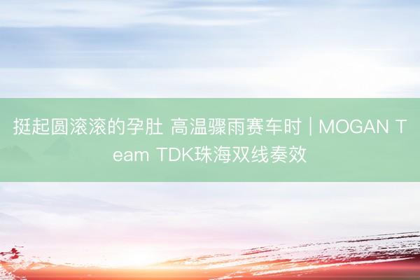 挺起圆滚滚的孕肚 高温骤雨赛车时 | MOGAN Team TDK珠海双线奏效