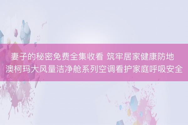妻子的秘密免费全集收看 筑牢居家健康防地 澳柯玛大风量洁净舱系列空调看护家庭呼吸安全