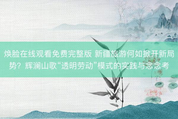 焕脸在线观看免费完整版 新疆旅游何如掀开新局势？辉澜山歌“透明劳动”模式的实践与念念考