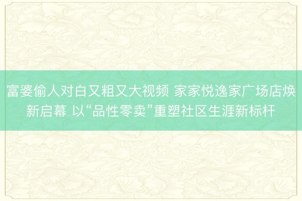 富婆偷人对白又粗又大视频 家家悦逸家广场店焕新启幕 以“品性零卖”重塑社区生涯新标杆