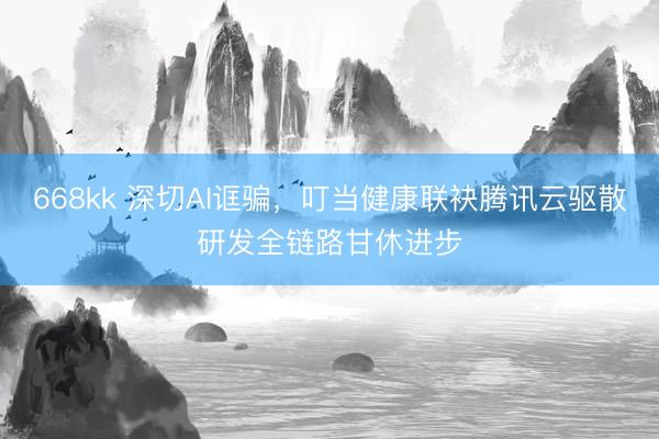 668kk 深切AI诓骗，叮当健康联袂腾讯云驱散研发全链路甘休进步