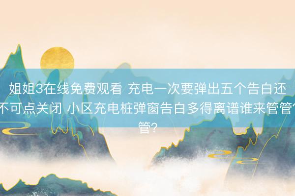 姐姐3在线免费观看 充电一次要弹出五个告白还不可点关闭 小区充电桩弹窗告白多得离谱谁来管管？