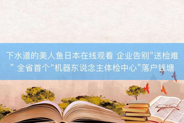下水道的美人鱼日本在线观看 企业告别“送检难” 全省首个“机器东说念主体检中心”落户钱塘