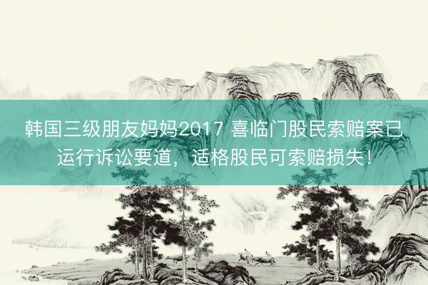 韩国三级朋友妈妈2017 喜临门股民索赔案已运行诉讼要道，适格股民可索赔损失！