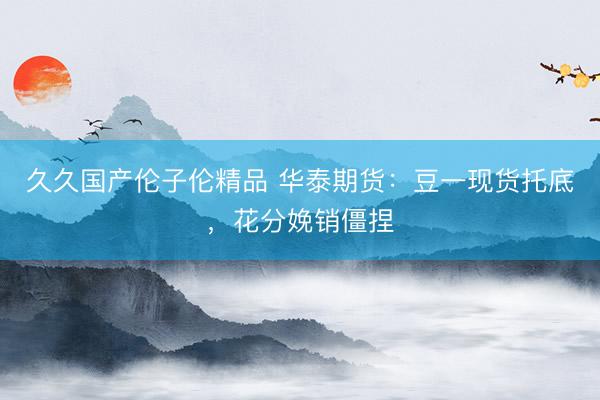 久久国产伦子伦精品 华泰期货：豆一现货托底，花分娩销僵捏