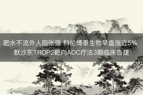 肥水不流外人田张强 科伦博泰生物早盘涨近5% 默沙东TROP2靶向ADC疗法3期临床告捷