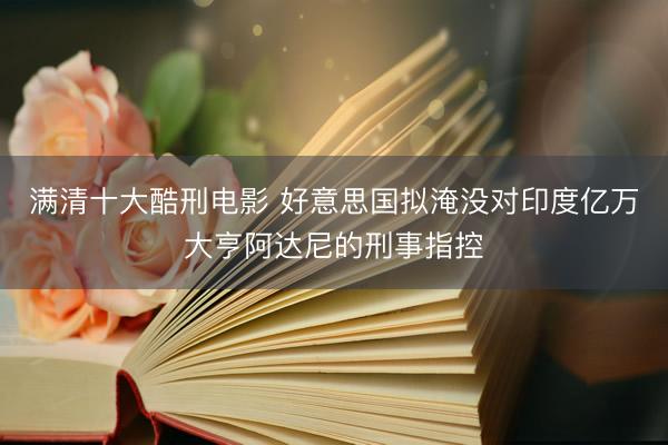 满清十大酷刑电影 好意思国拟淹没对印度亿万大亨阿达尼的刑事指控