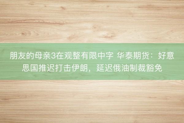 朋友的母亲3在观整有限中字 华泰期货：好意思国推迟打击伊朗，延迟俄油制裁豁免