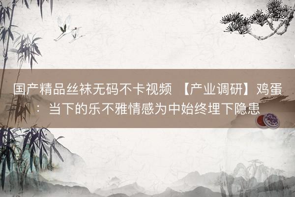 国产精品丝袜无码不卡视频 【产业调研】鸡蛋：当下的乐不雅情感为中始终埋下隐患