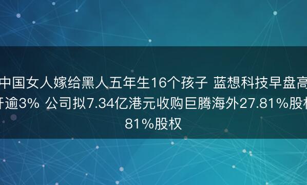 中国女人嫁给黑人五年生16个孩子 蓝想科技早盘高开逾3% 公司拟7.34亿港元收购巨腾海外27.81%股权