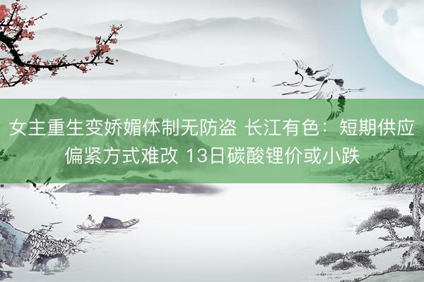 女主重生变娇媚体制无防盗 长江有色：短期供应偏紧方式难改 13日碳酸锂价或小跌