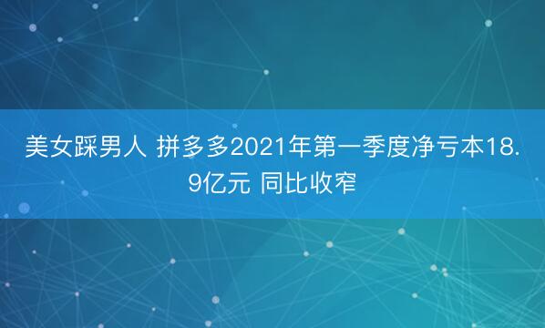美女踩男人 拼多多2021年第一季度净亏本18.9亿元 同比收窄