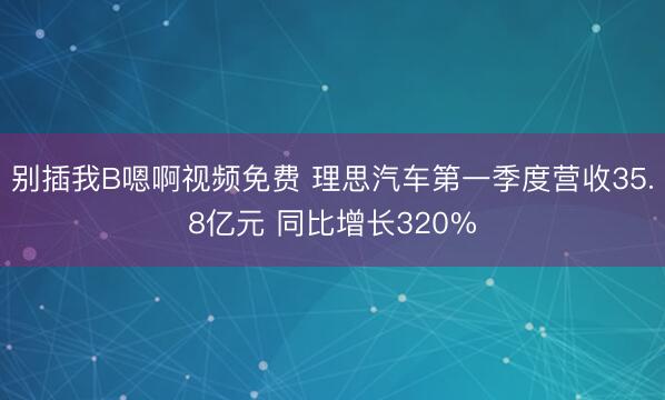 别插我B嗯啊视频免费 理思汽车第一季度营收35.8亿元 同比增长320%