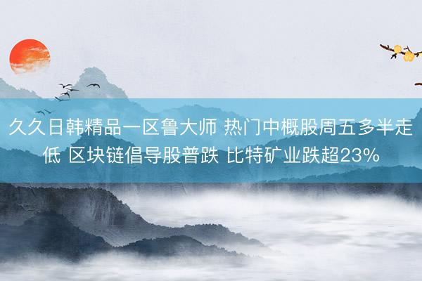 久久日韩精品一区鲁大师 热门中概股周五多半走低 区块链倡导股普跌 比特矿业跌超23%