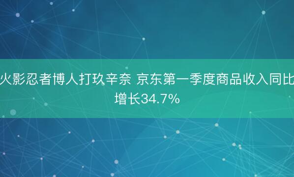 火影忍者博人打玖辛奈 京东第一季度商品收入同比增长34.7%