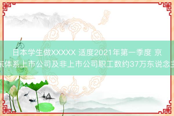 日本学生做XXXXX 适度2021年第一季度 京东体系上市公司及非上市公司职工数约37万东说念主