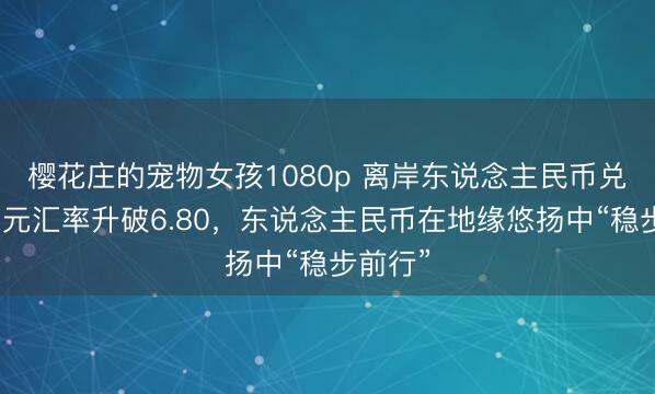 樱花庄的宠物女孩1080p 离岸东说念主民币兑好意思元汇率升破6.80，东说念主民币在地缘悠扬中“稳步前行”