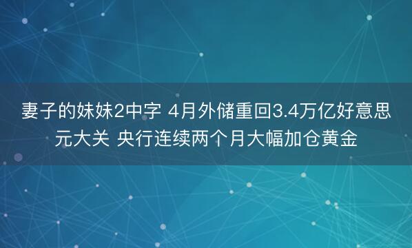 妻子的妹妹2中字 4月外储重回3.4万亿好意思元大关 央行连续两个月大幅加仓黄金