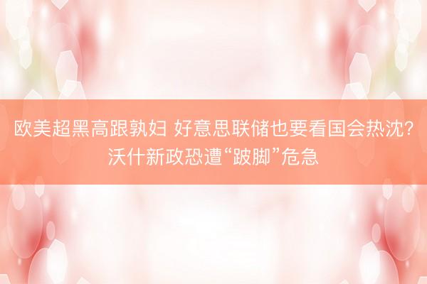 欧美超黑高跟孰妇 好意思联储也要看国会热沈？沃什新政恐遭“跛脚”危急