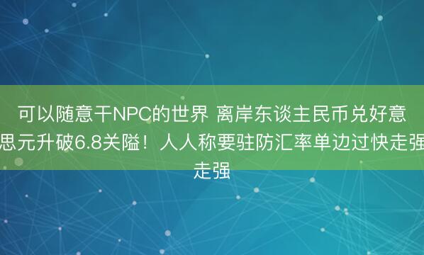 可以随意干NPC的世界 离岸东谈主民币兑好意思元升破6.8关隘！人人称要驻防汇率单边过快走强