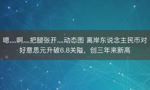 嗯灬啊灬把腿张开灬动态图 离岸东说念主民币对好意思元升破6.8关隘，创三年来新高