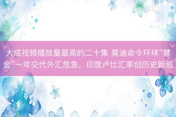 大成视频播放量最高的二十集 莫迪命令环球“禁金”一年交代外汇危急，印度卢比汇率创历史新低