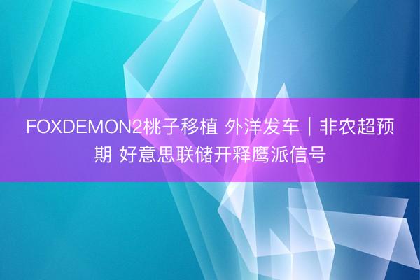 FOXDEMON2桃子移植 外洋发车｜非农超预期 好意思联储开释鹰派信号