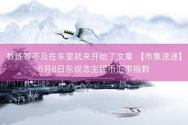 教练等不及在车里就来开始了文章 【市集速递】5月8日东说念主民币汇率指数