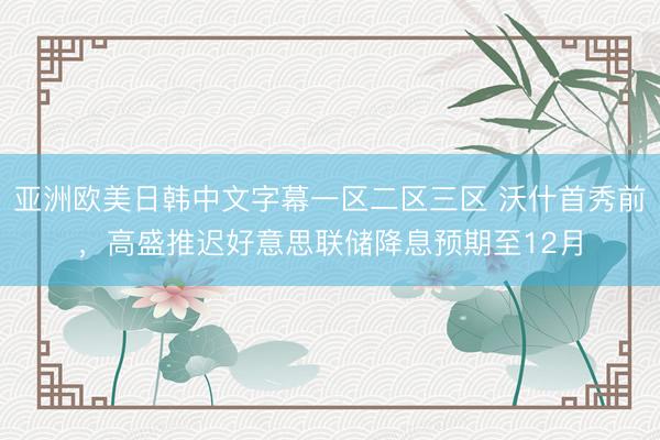 亚洲欧美日韩中文字幕一区二区三区 沃什首秀前,高盛推迟好意思联储降息预期至12月