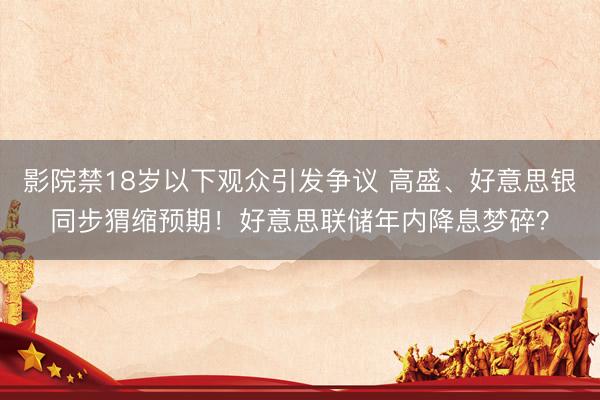 影院禁18岁以下观众引发争议 高盛、好意思银同步猬缩预期！好意思联储年内降息梦碎？