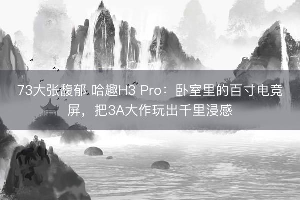 73大张馥郁 哈趣H3 Pro：卧室里的百寸电竞屏，把3A大作玩出千里浸感