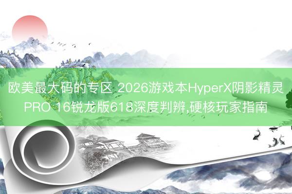 欧美最大码的专区 2026游戏本HyperX阴影精灵PRO 16锐龙版618深度判辨，硬核玩家指南