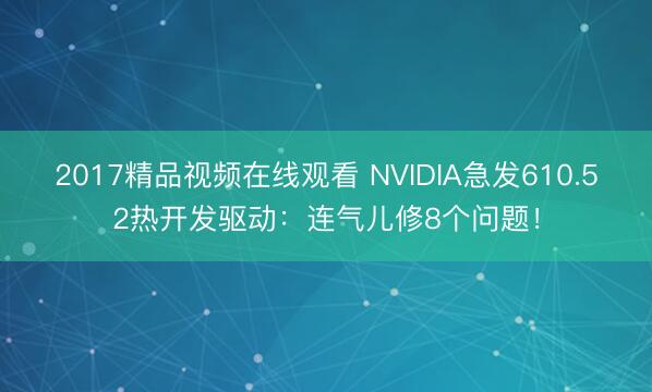 2017精品视频在线观看 NVIDIA急发610.52热开发驱动:连气儿修8个问题!