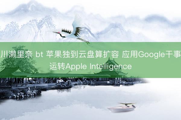 早川濑里奈 bt 苹果独到云盘算扩容 应用Google干事器运转Apple Intelligence