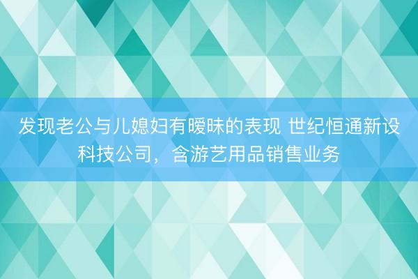 发现老公与儿媳妇有暧昧的表现 世纪恒通新设科技公司，含游艺用品销售业务