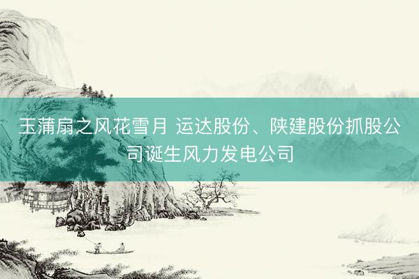 玉蒲扇之风花雪月 运达股份、陕建股份抓股公司诞生风力发电公司