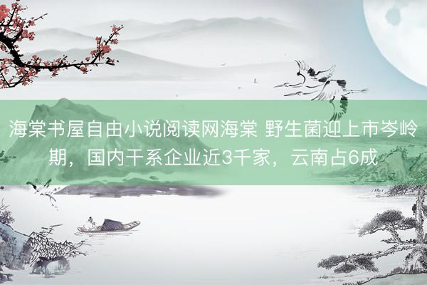 海棠书屋自由小说阅读网海棠 野生菌迎上市岑岭期,国内干系企业近3千家,云南占6成