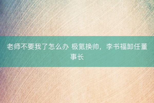 老师不要我了怎么办 极氪换帅,李书福卸任董事长