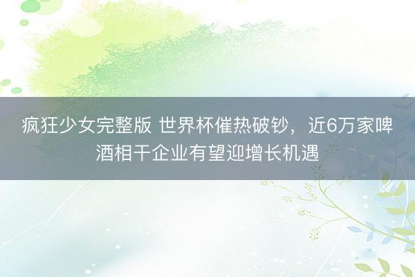 疯狂少女完整版 世界杯催热破钞，近6万家啤酒相干企业有望迎增长机遇