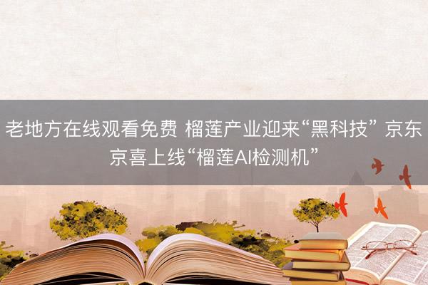老地方在线观看免费 榴莲产业迎来“黑科技” 京东京喜上线“榴莲AI检测机”
