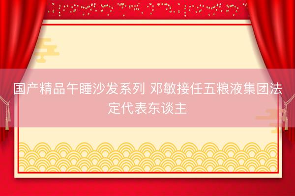 国产精品午睡沙发系列 邓敏接任五粮液集团法定代表东谈主