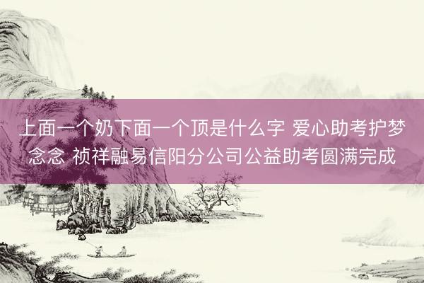 上面一个奶下面一个顶是什么字 爱心助考护梦念念 祯祥融易信阳分公司公益助考圆满完成