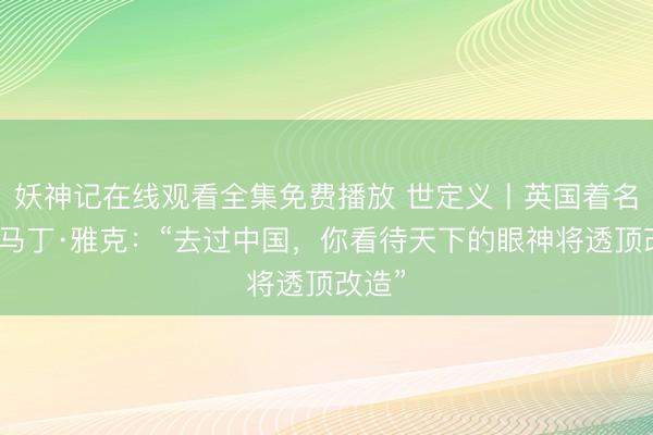 妖神记在线观看全集免费播放 世定义丨英国着名学者马丁·雅克：“去过中国，你看待天下的眼神将透顶改造”