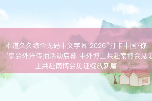 本道久久综合无码中文字幕 2026“打卡中国·你好，云南！”集会外洋传播活动启幕 中外博主共赴南博会见证绽放新篇